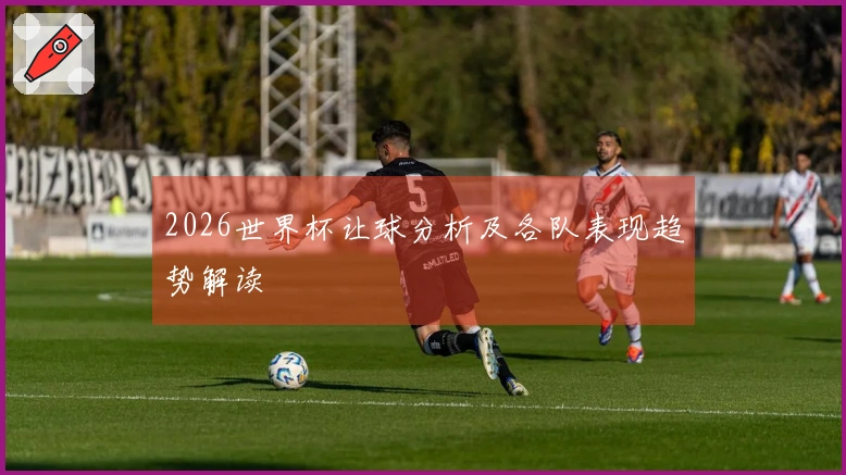 2026世界杯让球分析及各队表现趋势解读