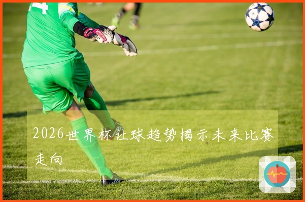 2026世界杯让球趋势揭示未来比赛走向