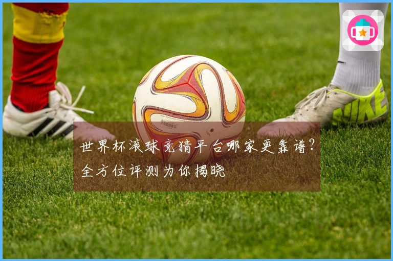 世界杯滚球竞猜平台哪家更靠谱？全方位评测为你揭晓