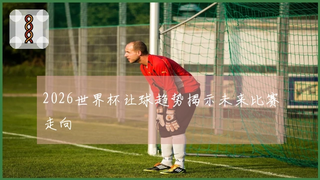 2026世界杯让球趋势揭示未来比赛走向